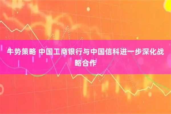 牛势策略 中国工商银行与中国信科进一步深化战略合作