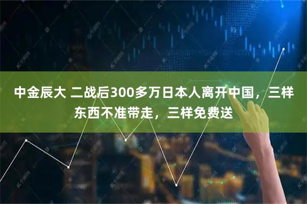 中金辰大 二战后300多万日本人离开中国，三样东西不准带走，三样免费送