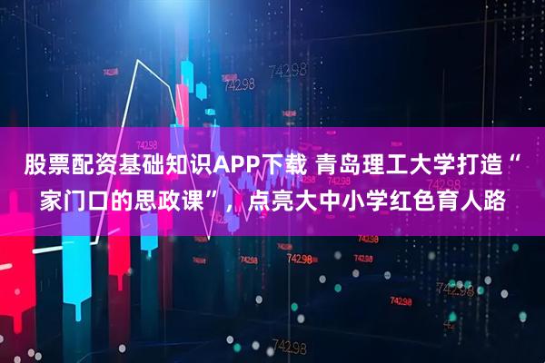股票配资基础知识APP下载 青岛理工大学打造“家门口的思政课”，点亮大中小学红色育人路
