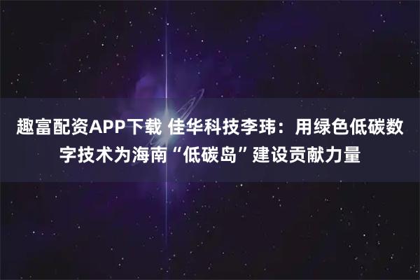 趣富配资APP下载 佳华科技李玮：用绿色低碳数字技术为海南“低碳岛”建设贡献力量