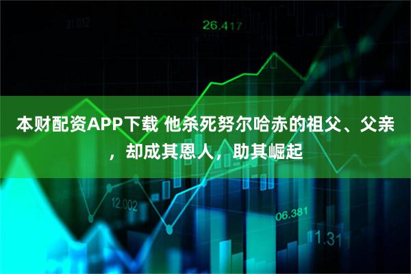 本财配资APP下载 他杀死努尔哈赤的祖父、父亲，却成其恩人，助其崛起