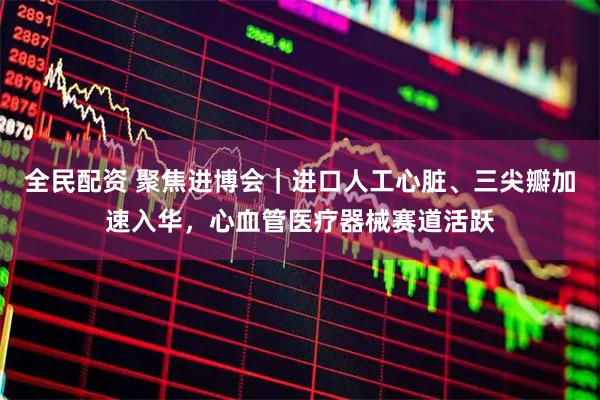 全民配资 聚焦进博会｜进口人工心脏、三尖瓣加速入华，心血管医疗器械赛道活跃