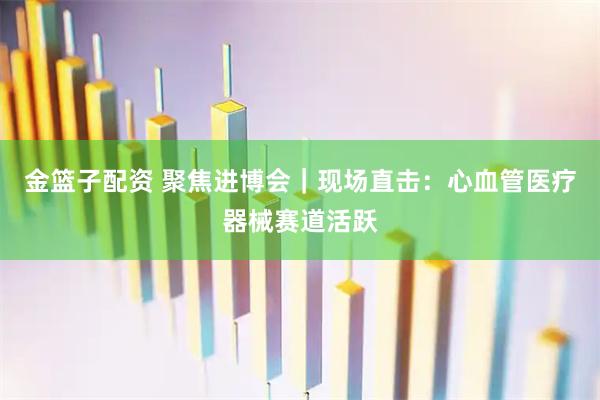 金篮子配资 聚焦进博会｜现场直击：心血管医疗器械赛道活跃