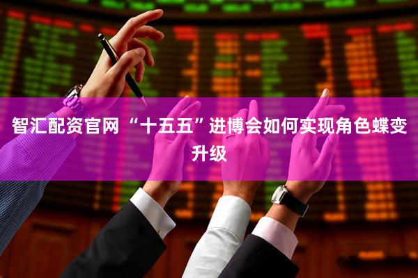 智汇配资官网 “十五五”进博会如何实现角色蝶变升级