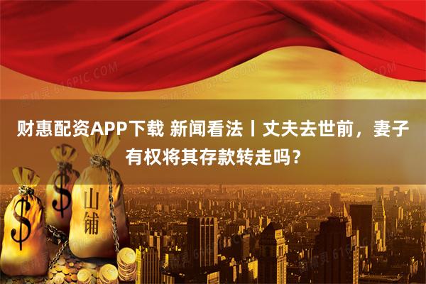 财惠配资APP下载 新闻看法丨丈夫去世前，妻子有权将其存款转走吗？