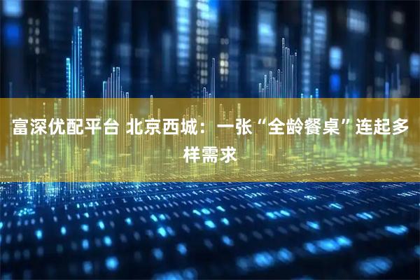 富深优配平台 北京西城：一张“全龄餐桌”连起多样需求