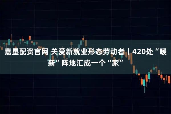 嘉垦配资官网 关爱新就业形态劳动者｜420处“暖新”阵地汇成一个“家”