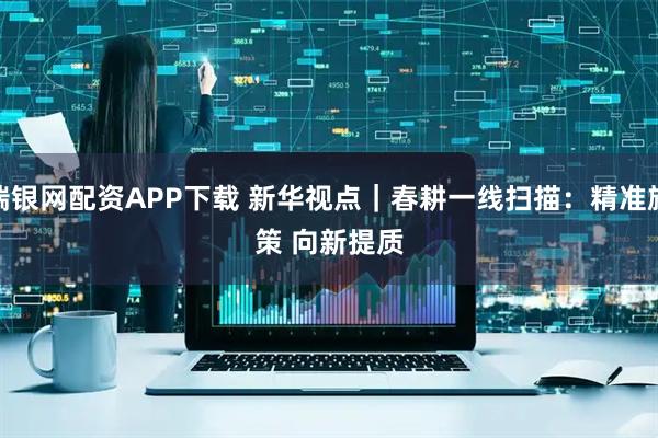 瑞银网配资APP下载 新华视点｜春耕一线扫描：精准施策 向新提质