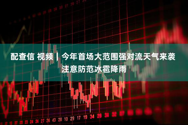 配查信 视频｜今年首场大范围强对流天气来袭 注意防范冰雹降雨