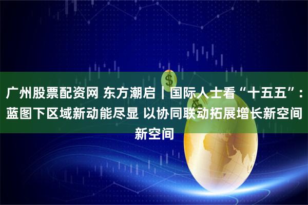 广州股票配资网 东方潮启｜国际人士看“十五五”：蓝图下区域新动能尽显 以协同联动拓展增长新空间