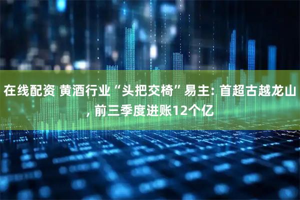 在线配资 黄酒行业“头把交椅”易主: 首超古越龙山, 前三季度进账12个亿