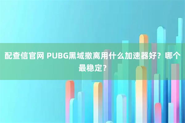 配查信官网 PUBG黑域撤离用什么加速器好？哪个最稳定？