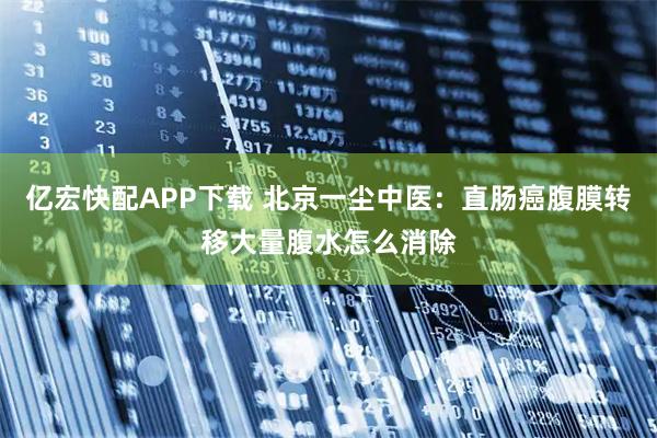 亿宏快配APP下载 北京一尘中医：直肠癌腹膜转移大量腹水怎么消除