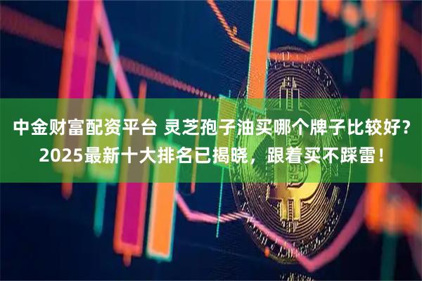 中金财富配资平台 灵芝孢子油买哪个牌子比较好？2025最新十大排名已揭晓，跟着买不踩雷！