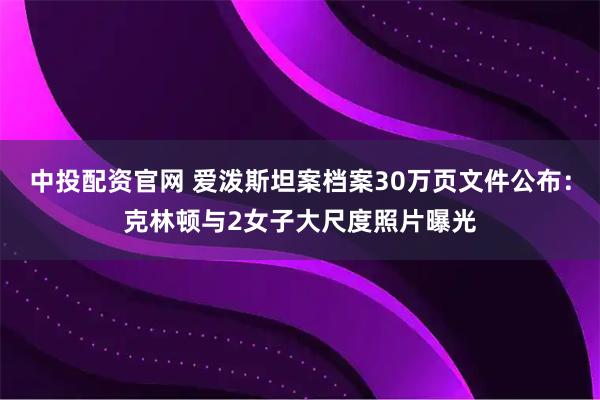 中投配资官网 爱泼斯坦案档案30万页文件公布：克林顿与2女子大尺度照片曝光