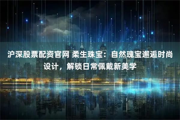 沪深股票配资官网 柔生珠宝：自然瑰宝邂逅时尚设计，解锁日常佩戴新美学