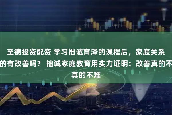 至德投资配资 学习拙诚育泽的课程后，家庭关系真的有改善吗？ 拙诚家庭教育用实力证明：改善真的不难