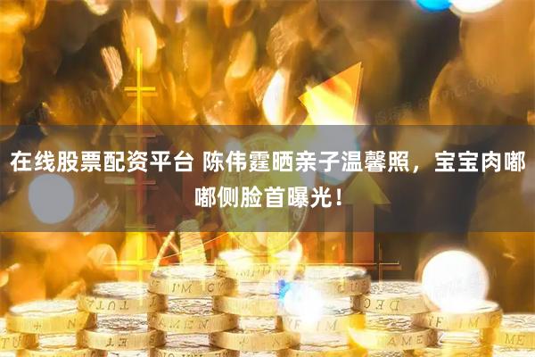 在线股票配资平台 陈伟霆晒亲子温馨照，宝宝肉嘟嘟侧脸首曝光！