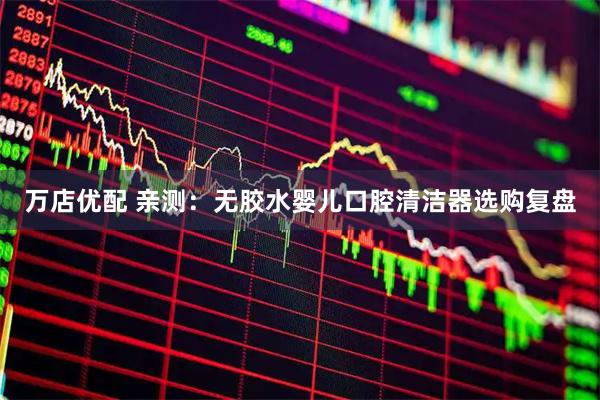 万店优配 亲测：无胶水婴儿口腔清洁器选购复盘