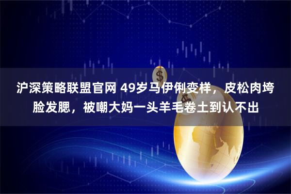 沪深策略联盟官网 49岁马伊俐变样，皮松肉垮脸发腮，被嘲大妈一头羊毛卷土到认不出