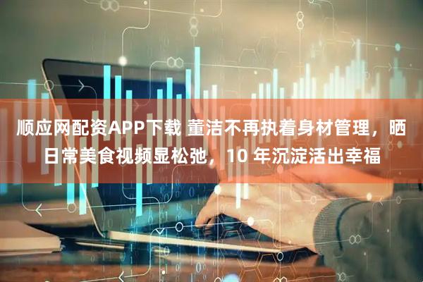 顺应网配资APP下载 董洁不再执着身材管理，晒日常美食视频显松弛，10 年沉淀活出幸福