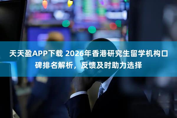 天天盈APP下载 2026年香港研究生留学机构口碑排名解析，反馈及时助力选择