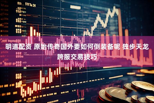 明道配资 原始传奇国外要如何倒装备呢 独步天龙跨服交易技巧