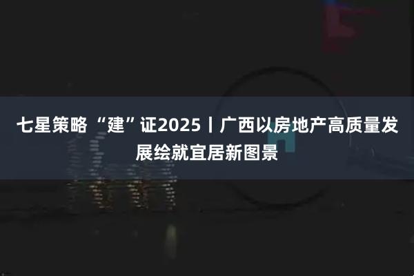 七星策略 “建”证2025丨广西以房地产高质量发展绘就宜居新图景