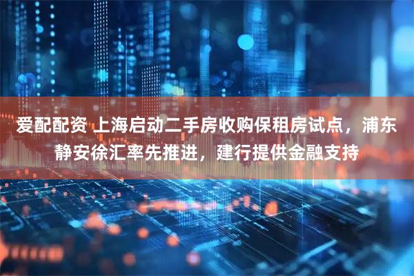 爱配配资 上海启动二手房收购保租房试点，浦东静安徐汇率先推进，建行提供金融支持