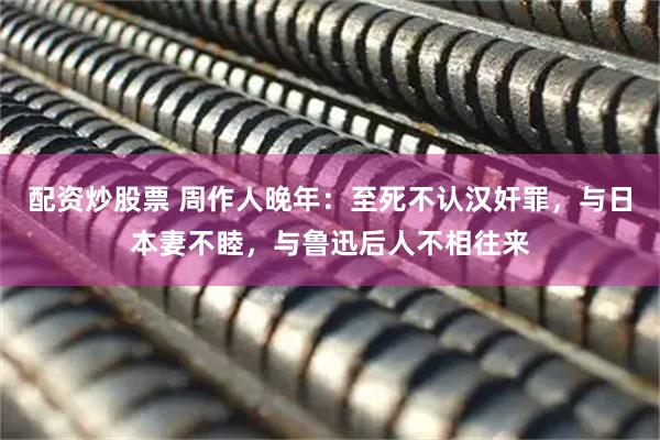 配资炒股票 周作人晚年：至死不认汉奸罪，与日本妻不睦，与鲁迅后人不相往来