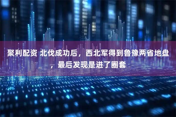聚利配资 北伐成功后，西北军得到鲁豫两省地盘，最后发现是进了圈套