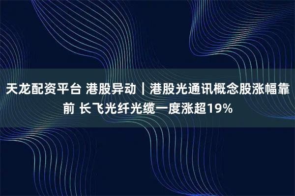 天龙配资平台 港股异动｜港股光通讯概念股涨幅靠前 长飞光纤光缆一度涨超19%