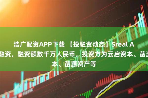 浩广配资APP下载 【投融资动态】Sreal AI天使轮融资，融资额数千万人民币，投资方为云启资本、菡源资产等