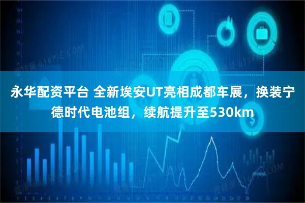 永华配资平台 全新埃安UT亮相成都车展，换装宁德时代电池组，续航提升至530km