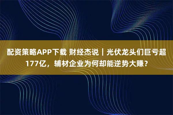 配资策略APP下载 财经杰说｜光伏龙头们巨亏超177亿，辅材企业为何却能逆势大赚？
