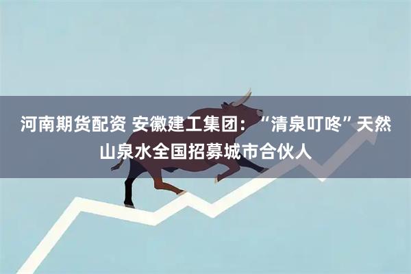 河南期货配资 安徽建工集团：“清泉叮咚”天然山泉水全国招募城市合伙人