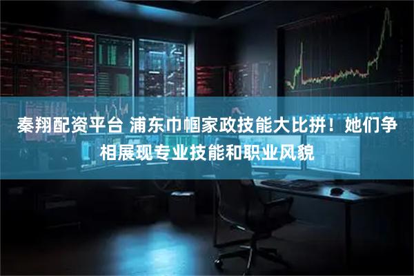 秦翔配资平台 浦东巾帼家政技能大比拼！她们争相展现专业技能和职业风貌