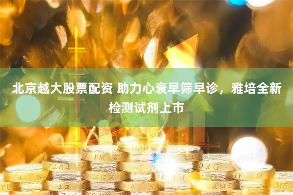 北京越大股票配资 助力心衰早筛早诊，雅培全新检测试剂上市